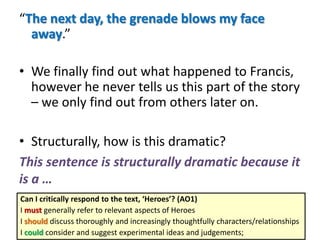 “The next day, the grenade blows my face
away.”
• We finally find out what happened to Francis,
however he never tells us this part of the story
– we only find out from others later on.
• Structurally, how is this dramatic?
This sentence is structurally dramatic because it
is a …
Can I critically respond to the text, ‘Heroes’? (AO1)
I must generally refer to relevant aspects of Heroes
I should discuss thoroughly and increasingly thoughtfully characters/relationships
I could consider and suggest experimental ideas and judgements;
 