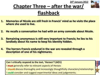 Chapter Three – after the war/
flashback
1. Remaining anonymous is still very important to Francis; he lies to his
landlady about his name to keep his identity hidden.
2. He recalls a conversation he had with an army comrade about Nicole.
3. The horrors Francis endured in the war are revealed through a
description of one of his nightmares.
4. Memories of Nicole are still fresh in Francis’ mind as he visits the place
where she used to live.
Can I critically respond to the text, ‘Heroes’? (AO1)
I must generally refer to relevant aspects of Heroes
I should discuss thoroughly and increasingly thoughtfully characters/relationships
I could consider and suggest experimental ideas and judgements;
24th January 2012
1. Memories of Nicole are still fresh in Francis’ mind as he visits the place
where she used to live.
2. He recalls a conversation he had with an army comrade about Nicole.
3. Remaining anonymous is still very important to Francis; he lies to his
landlady about his name to keep his identity hidden.
4. The horrors Francis endured in the war are revealed through a
description of one of his nightmares.
 