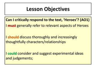 Lesson Objectives
Can I critically respond to the text, ‘Heroes’? (AO1)
I must generally refer to relevant aspects of Heroes
I should discuss thoroughly and increasingly
thoughtfully characters/relationships
I could consider and suggest experimental ideas
and judgements;
 