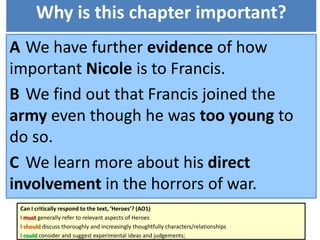 Why is this chapter important?
A We have further evidence of how
important Nicole is to Francis.
B We find out that Francis joined the
army even though he was too young to
do so.
C We learn more about his direct
involvement in the horrors of war.
Can I critically respond to the text, ‘Heroes’? (AO1)
I must generally refer to relevant aspects of Heroes
I should discuss thoroughly and increasingly thoughtfully characters/relationships
I could consider and suggest experimental ideas and judgements;
 