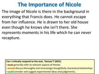 The Importance of Nicole
The image of Nicole is there in the background in
everything that Francis does. He cannot escape
from her influence. He is drawn to her old house
even though he knows she isn’t there. She
represents moments in his life which he can never
recapture.
Can I critically respond to the text, ‘Heroes’? (AO1)
I must generally refer to relevant aspects of Heroes
I should discuss thoroughly and increasingly thoughtfully characters/relationships
I could consider and suggest experimental ideas and judgements;
 
