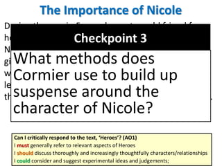 The Importance of Nicole
During the war in France he met an old friend from
home, Norman Rocheleau, and they talked about
Nicole. We discover that she was indeed Francis’
girlfriend, that something unexplained happened
which changed her behaviour and that her family
left town suddenly, without warning. This adds to
the air of mystery surrounding both her and Francis.
Can I critically respond to the text, ‘Heroes’? (AO1)
I must generally refer to relevant aspects of Heroes
I should discuss thoroughly and increasingly thoughtfully characters/relationships
I could consider and suggest experimental ideas and judgements;
Checkpoint 3
What methods does
Cormier use to build up
suspense around the
character of Nicole?
 
