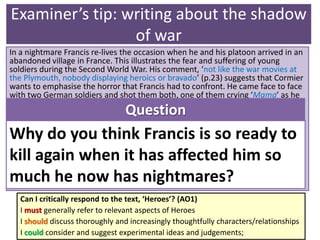 Examiner’s tip: writing about the shadow
of war
In a nightmare Francis re-lives the occasion when he and his platoon arrived in an
abandoned village in France. This illustrates the fear and suffering of young
soldiers during the Second World War. His comment, ‘not like the war movies at
the Plymouth, nobody displaying heroics or bravado’ (p.23) suggests that Cormier
wants to emphasise the horror that Francis had to confront. He came face to face
with two German soldiers and shot them both, one of them crying ‘Mama’ as he
fell to the ground. The vision haunts Francis. The following day he receives his
own terrible injury, which he refers to in an unemotional way.
The chapter concludes with Francis’ words to himself, ‘maybe this will be the day
that Larry LaSalle will appear on the streets of Frenchtown and you will be able to
carry out that mission’ (p.25). The word ‘mission’ is used by the military – you
could use this as evidence of how army life has influenced Francis. It is clear that
this mission is his consuming motivation. He killed in the war; now he is ready to
kill in peacetime.
Question
Why do you think Francis is so ready to
kill again when it has affected him so
much he now has nightmares?
Can I critically respond to the text, ‘Heroes’? (AO1)
I must generally refer to relevant aspects of Heroes
I should discuss thoroughly and increasingly thoughtfully characters/relationships
I could consider and suggest experimental ideas and judgements;
 