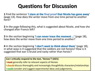 Questions for Discussion
1 Find the sentence ‘I stare at the final proof that Nicole has gone away’
(page 14). How does the writer move from one time period to another
here?
2 In the page following this, what is suggested about Nicole, and how she
changed after Francis left?
3 In the section beginning ‘I can never trace the moment …’ (page 18),
how does the writer move from one time period to another?
4 In the section beginning ‘I don’t want to think about them’ (page 18),
in what ways is it suggested that the soldiers are not heroes? How is it
suggested that war is brutal and nasty rather than heroic?
Can I critically respond to the text, ‘Heroes’? (AO1)
I must generally refer to relevant aspects of Heroes
I should discuss thoroughly and increasingly thoughtfully characters/relationships
I could consider and suggest experimental ideas and judgements;
 