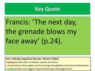 Key Quote
Francis: ‘The next day,
the grenade blows my
face away’ (p.24).
Can I critically respond to the text, ‘Heroes’? (AO1)
I must generally refer to relevant aspects of Heroes
I should discuss thoroughly and increasingly thoughtfully characters/relationships
I could consider and suggest experimental ideas and judgements;
 