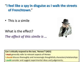 “I feel like a spy in disguise as I walk the streets
of Frenchtown.”
• This is a simile
What is the effect?
The effect of this simile is …
Can I critically respond to the text, ‘Heroes’? (AO1)
I must generally refer to relevant aspects of Heroes
I should discuss thoroughly and increasingly thoughtfully characters/relationships
I could consider and suggest experimental ideas and judgements;
 
