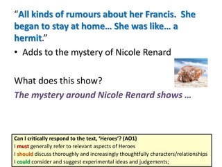 “All kinds of rumours about her Francis. She
began to stay at home… She was like… a
hermit.”
• Adds to the mystery of Nicole Renard
What does this show?
The mystery around Nicole Renard shows …
Can I critically respond to the text, ‘Heroes’? (AO1)
I must generally refer to relevant aspects of Heroes
I should discuss thoroughly and increasingly thoughtfully characters/relationships
I could consider and suggest experimental ideas and judgements;
 
