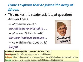 Francis explains that he joined the army at
fifteen.
• This makes the reader ask lots of questions.
Answer these
– Why did he enlist?
He might have enlisted to ….
– Why wasn’t he missed?
He wasn’t missed because …
– How did he feel about this?
He felt ….
Can I critically respond to the text, ‘Heroes’? (AO1)
I must generally refer to relevant aspects of Heroes
I should discuss thoroughly and increasingly thoughtfully characters/relationships
I could consider and suggest experimental ideas and judgements;
 