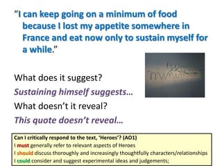 “I can keep going on a minimum of food
because I lost my appetite somewhere in
France and eat now only to sustain myself for
a while.”
What does it suggest?
Sustaining himself suggests…
What doesn’t it reveal?
This quote doesn’t reveal…
Can I critically respond to the text, ‘Heroes’? (AO1)
I must generally refer to relevant aspects of Heroes
I should discuss thoroughly and increasingly thoughtfully characters/relationships
I could consider and suggest experimental ideas and judgements;
 