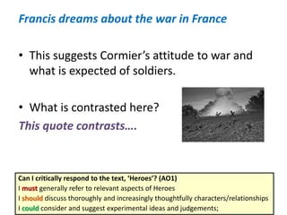 Francis dreams about the war in France
• This suggests Cormier’s attitude to war and
what is expected of soldiers.
• What is contrasted here?
This quote contrasts….
Can I critically respond to the text, ‘Heroes’? (AO1)
I must generally refer to relevant aspects of Heroes
I should discuss thoroughly and increasingly thoughtfully characters/relationships
I could consider and suggest experimental ideas and judgements;
 