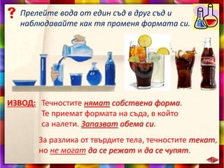 Прелейте вода от един съд в друг съд и
наблюдавайте как тя променя формата си.
ИЗВОД: Течностите нямат собствена форма.
Те приемат формата на съда, в който
са налети. Запазват обема си.
За разлика от твърдите тела, течностите текат,
но не могат да се режат и да се чупят.
 