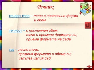 Речник:
твърдо тяло – тяло с постоянна форма
и обем
течност – с постоянен обем;
тече и променя формата си;
приема формата на съда
газ – лесно тече;
променя формата и обема си;
изпълва целия съд
 