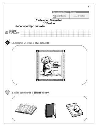 1
Evaluación Semestral
1° Básico
Reconocer tipo de texto
NOMBRE
Y APELLIDO:
1. Encerrar en un círculo el título del cuento:
2. Marca con una cruz la portada del libro:
Aprendizaje clave Puntaje
Reconocer tipo de
texto
____ / 9 puntos
 