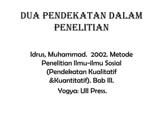 Dua Pendekatan dalam
Penelitian
Idrus, Muhammad. 2002. Metode
Penelitian Ilmu-ilmu Sosial
(Pendekatan Kualitatif
&Kuantitatif). Bab III.
Yogya: UII Press.
 