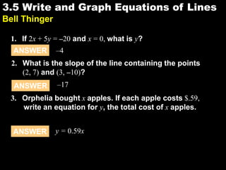 3.53.5 Write and Graph Equations of Lines
Bell Thinger
1. If 2x + 5y = –20 and x = 0, what is y?
ANSWER –4
2. What is the slope of the line containing the points
(2, 7) and (3, –10)?
ANSWER –17
3. Orphelia bought x apples. If each apple costs $.59,
write an equation for y, the total cost of x apples.
ANSWER y = 0.59x
 