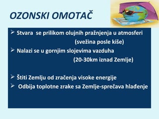 OZONSKI OMOTAČ
 Stvara  se prilikom olujnih pražnjenja u atmosferi
                                              (svežina posle kiše)
 Nalazi se u gornjim slojevima vazduha 
                                             (20-30km iznad Zemlje)
 Štiti Zemlju od zračenja visoke energije
  Odbija toplotne zrake sa Zemlje-sprečava hlađenje

 