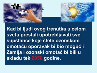 OZONSKE RUPE
Kad bi ljudi ovog trenutka u celom
svetu prestali upotrebljavati sve
supstance koje štete ozonskom
omotaču oporavak bi bio moguć i
Zemlja i ozonski omotač bi bili u
skladu tek 2050.godine.

 