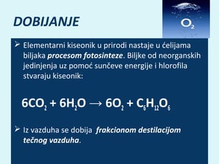 DOBIJANJE
 Elementarni kiseonik u prirodi nastaje u ćelijama
biljaka procesom fotosinteze. Biljke od neorganskih
jedinjenja uz pomoć sunčeve energije i hlorofila
stvaraju kiseonik:

6CO2 + 6H2O → 6O2 + C6H12O6
 Iz vazduha se dobija frakcionom destilacijom
tečnog vazduha.

 