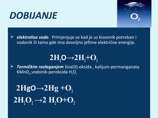 DOBIJANJE
 elektroliza vode. Primjenjuje se kad je uz kiseonik potreban i
vodonik ili tamo gde ima dovoljno jeftine električne energije.

2H2O→2H2+O2
 Termičkim razlaganjem živa(II)-oksida , kalijum-permanganata
KMnO4,,vodonik-peroksida H2O2.

2HgO→2Hg +O2
2H2O2 →2 H2O+O2

 
