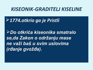 KISEONIK-GRADITELJ KISELINE
1774.otkrio ga je Pristli
Do otkrića kiseonika smatralo
se‚da Zakon o održanju mase
ne važi baš u svim uslovima
(rđanje gvožđa).

 