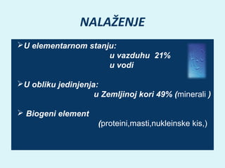 NALAŽENJE
U elementarnom stanju:
u vazduhu 21%
u vodi
U obliku jedinjenja:
u Zemljinoj kori 49% (minerali )
 Biogeni element
(proteini,masti,nukleinske kis,)

 