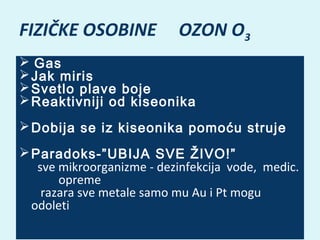 FIZIČKE OSOBINE

OZON O3

  Gas
 Jak miris
 Svetlo plave boje
 Reaktivniji od kiseonika
 Dobija se iz kiseonika pomoću struje
 Paradoks-”UBIJA SVE ŽIVO!”
sve mikroorganizme - dezinfekcija vode, medic.
opreme
razara sve metale samo mu Au i Pt mogu
odoleti
 

 