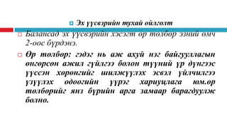 




Эх үүсвэрийн тухай ойлголт

Балансад эх үүсвэрийн хэсэгт өр төлбөр эзний өмч
2-оос бүрдэнэ.
Өр төлбөр: гэдэг нь аж ахуй нэг байгууллагын
өнгөрсөн ажил гүйлгээ болон түүний үр дүнгээс
үүссэн хөрөнгийг шилжүүлэх эсвэл үйлчилгээ
үзүүлэх одоогийн үүрэг хариуцлага юм.өр
төлбөрийг янз бүрийн арга замаар барагдуулж
болно.

 