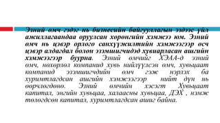 •

Эзний өмч гэдэг нь бизнесийн байгууллагын эздээс үйл
ажиллагаандаа оруулсан хөрөнгийн хэмжээ юм. Эзний
өмч нь цэвэр орлого санхүүжилтийн хэмжээгээр өсч
цэвэр алдагдал болон эзэмшигчидэд хувиарласан ашгийн
хэмжээгээр буурна. Эзний өмчийг ХЭАА-д эзний
өмч, нөхөрлөл компанид хувь нийлүүлсэн өмч, хувьцаат
компанид
эзэмшигчдийн
өмч
гэж
нэрлэх
ба
хуримтлагдсан ашгийн хэмжээгээр
нийт дүн нь
өөрчлөгдөнө.
Эзний
өмчийн
хэсэгт
Хувьцаат
капитал, энгийн хувьцаа, халаасны хувьцаа, ДЭХ , нэмж
төлөгдсөн капитал, хуримтлагдсан ашиг байна.

 