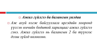 Ажил гүйлгээ ба балансын уялдаа
Аж ахуй нэгж байгууллага иргэдийн хооронд
үүссэн өмчийн бодитой харилцааг ажил гүйлгээ
гэнэ. Ажил гүйлгээ нь балансын 2 ба түүнээс
дээш зүйлд нөлөөлнө.




 