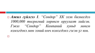



Ажил гүйлгээ 1. “Сондор” ХК эзэн бизнесдээ
1000,000 төгрөгний хөрөнгө оруулалт хийсэн.
Гэвэл “Сондор” Компаний хувьд мөнгө
нэмэгдэнэ мөн эзний өмч нэмэгдэнэ гэсэн үг юм.

 