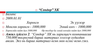 



“Сондор” ХК

Баланс
2009.01.01



Хөрөнгө
Мөнгөн хөрөнгө - 1000,000



Хөрөнгийн нийт дүн 1000,000





Эх үүсвэр
Эзний өмч – 1000,000

Өр төлбөр ба эзний өмчийн нийт дүн 1000,000

Ажил гүйлгээ 2. “Сондор” ХК нь харилцагч компаниасаа
750,000 төгрөгний бараа материал зээлээр худалдан
авсан. Энэ нь бараа материал өснө мөн өглөг өснө гэнэ.

 
