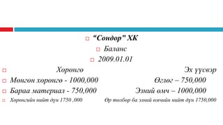 

“Сондор” ХК
 Баланс
 2009.01.01



Хөрөнгө
Мөнгөн хөрөнгө - 1000,000
Бараа материал - 750,000



Хөрөнгийн нийт дүн 1750 ,000




Эх үүсвэр
Өглөг – 750,000
Эзний өмч – 1000,000
Өр төлбөр ба эзний өмчийн нийт дүн 1750,000

 