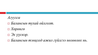 Агуулга
 Балансын тухай ойлголт.
 Хөрөнгө
 Эх үүсвэр.
 Балансын тэнцэлд ажил гүйлгээ нөлөөлөх нь.

 