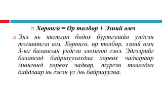 Хөрөнгө = Өр төлбөр + Эзний өмч
Энэ нь нягтлан бодох бүртгэлийн үндсэн
тэгшитгэл юм. Хөрөнгө, өр төлбөр, эзний өмч
3-ыг балансын үндсэн элемент гэнэ. Эдгээрийг
балансад байршуулахдаа хөрвөх чадвараар
/мөнгөнд хөрвөх чадвар, түргэн төлөгдөх
байдлаар нь гэсэн үг /нь байршуулна.




 