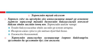 Хөрөнгийн тухай ойлголт
Хөрөнгө гэдэг нь ирээдүйн үйл ажиллагааны явцад үр өгөөжөө
хүртээх зорилгоор тухайн бизнесийн байгууллагын өмчлөлд
байгаа эдийн засгийн нөөц юм. Хөрөнгийн шинж чанар:









Тухайн байгууллагадаа эдийн засгийн үр өгөөж авчирна.
Өнгөрсөн ажил гүйлгээ үйл явдлын дүнд бий болно.
Хэмжигдэх боломжтой.

Хөрөнгийн ашиглагдах хугацаагаар /хөрвөх байдлаар/нь
эргэлтийн ба эргэлтийн бус гэж ангилна.

 