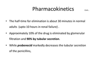 Pharmacokinetics

Cont…

• The half-time for elimination is about 30 minutes in normal

adults (upto 10 hours in renal failure) .
• Approximately 10% of the drug is eliminated by glomerular
filtration and 90% by tubular secretion.
• While probenecid markedly decreases the tubular secretion
of the penicillins,

 