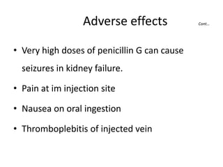Adverse effects
• Very high doses of penicillin G can cause
seizures in kidney failure.
• Pain at im injection site
• Nausea on oral ingestion
• Thromboplebitis of injected vein

Cont…

 