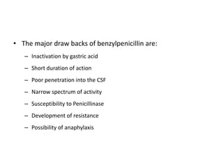 • The major draw backs of benzylpenicillin are:
– Inactivation by gastric acid
– Short duration of action
– Poor penetration into the CSF
– Narrow spectrum of activity
– Susceptibility to Penicillinase
– Development of resistance
– Possibility of anaphylaxis

 