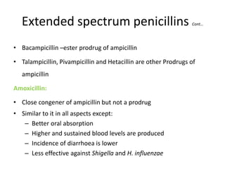 Extended spectrum penicillins

Cont…

• Bacampicillin –ester prodrug of ampicillin

• Talampicillin, Pivampicillin and Hetacillin are other Prodrugs of
ampicillin
Amoxicillin:

• Close congener of ampicillin but not a prodrug
• Similar to it in all aspects except:
– Better oral absorption
– Higher and sustained blood levels are produced
– Incidence of diarrhoea is lower
– Less effective against Shigella and H. influenzae

 