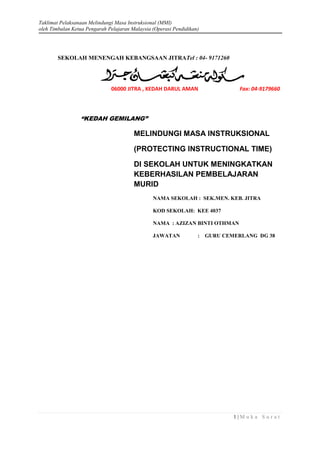 Taklimat Pelaksanaan Melindungi Masa Instruksional (MMI)
oleh Timbalan Ketua Pengarah Pelajaran Malaysia (Operasi Pendidikan)

SEKOLAH MENENGAH KEBANGSAAN JITRATel : 04- 9171260

06000 JITRA , KEDAH DARUL AMAN

Fax: 04-9179660

“KEDAH GEMILANG”

MELINDUNGI MASA INSTRUKSIONAL
(PROTECTING INSTRUCTIONAL TIME)
DI SEKOLAH UNTUK MENINGKATKAN
KEBERHASILAN PEMBELAJARAN
MURID
NAMA SEKOLAH : SEK.MEN. KEB. JITRA
KOD SEKOLAH: KEE 4037
NAMA : AZIZAN BINTI OTHMAN
JAWATAN

:

GURU CEMERLANG DG 38

1|M uka Sur at

 