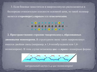 3. Если боковые заместители в макромолекулах располагаются в
беспорядке относительно плоскости основной цепи, то такой полимер
является стереонерегулярным или атактическим.

2. Пространственное строение макромолекул, образованных
диеновыми мономерами. В структурном звене таких макромолекул
имеется двойная связь (например, в 1,4-полибутадиене или 1,4-

полиизопрене). В этом случае возможны цис- и транс- изомерные формы:

натуральный каучук (1,4-цис-полиизопрен)

 