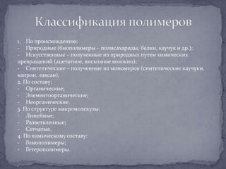 1. По происхождению:
- Природные (биополимеры – полисахариды, белки, каучук и др.);
- Искусственные – полученные из природных путем химических
превращений (ацетатное, вискозное волокно);
- Синтетические – полученные из мономеров (синтетические каучуки,
капрон, лавсан).
2. По составу:
- Органические;
- Элементоорганические;
- Неорганические.
3. По структуре макромолекулы:
- Линейные;
- Разветвленные;
- Сетчатые.
4. По химическому составу:
- Гомополимеры;
- Гетерополимеры.

 