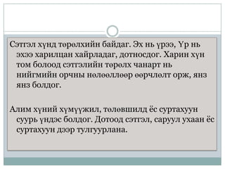 Сэтгэл хүнд төрөлхийн байдаг. Эх нь үрээ, Үр нь
эхээ харилцан хайрладаг, дотносдог. Харин хүн
том болоод сэтгэлийн төрөлх чанарт нь
нийгмийн орчны нөлөөллөөр өөрчлөлт орж, янз
янз болдог.
Алим хүний хүмүүжил, төлөвшилд ѐс суртахуун
суурь үндэс болдог. Дотоод сэтгэл, саруул ухаан ѐс
суртахуун дээр тулгуурлана.

 
