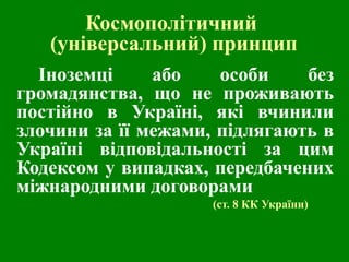 Космополітичний
(універсальний) принцип
Іноземці
або
особи
без
громадянства, що не проживають
постійно в Україні, які вчинили
злочини за її межами, підлягають в
Україні відповідальності за цим
Кодексом у випадках, передбачених
міжнародними договорами
(ст. 8 КК України)

 