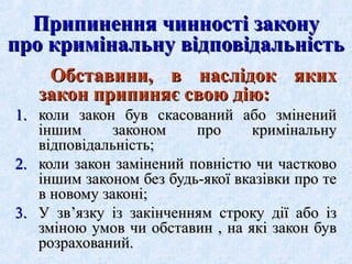 Припинення чинності закону
про кримінальну відповідальність
Обставини, в наслідок яких
закон припиняє свою дію:
1. коли закон був скасований або змінений
іншим
законом
про
кримінальну
відповідальність;
2. коли закон замінений повністю чи частково
іншим законом без будь-якої вказівки про те
в новому законі;
3. У зв’язку із закінченням строку дії або із
зміною умов чи обставин , на які закон був
розрахований.

 
