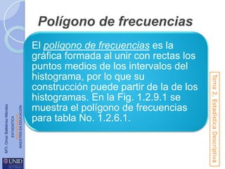 ESTADISTICA
www.unid.edu.mx
MAESTRÍA EN EDUCACIÓN

El polígono de frecuencias es la
gráfica formada al unir con rectas los
puntos medios de los intervalos del
histograma, por lo que su
construcción puede partir de la de los
histogramas. En la Fig. 1.2.9.1 se
muestra el polígono de frecuencias
para tabla No. 1.2.6.1.

Tema 2. Estadística Descriptiva

MTI. Omar Baltiérrez Méndez

Polígono de frecuencias

 