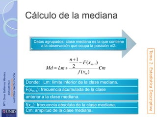 Cálculo de la mediana
Datos agrupados: clase mediana es la que contiene
a la observación que ocupa la posición n/2.

ESTADISTICA
www.unid.edu.mx
MAESTRÍA EN EDUCACIÓN

MTI. Omar Baltiérrez Méndez

Lm

Donde: Lm: límite inferior de la clase mediana.

F(xm-1): frecuencia acumulada de la clase
anterior a la clase mediana.
f(xm): frecuencia absoluta de la clase mediana.
Cm: amplitud de la clase mediana.

Tema 2. Estadística Descriptiva

Md

n 1
F ( xm 1 )
2
Cm
f ( xm )

 