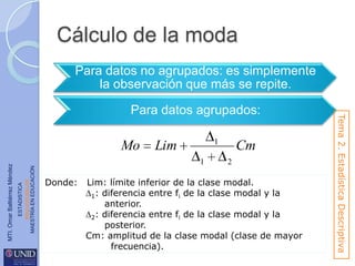 Cálculo de la moda
Para datos no agrupados: es simplemente
la observación que más se repite.

ESTADISTICA
www.unid.edu.mx
MAESTRÍA EN EDUCACIÓN

MTI. Omar Baltiérrez Méndez

Mo

1

Lim
1

Donde:

Cm
2

Lim: límite inferior de la clase modal.
1: diferencia entre fi de la clase modal y la
anterior.
2: diferencia entre fi de la clase modal y la
posterior.
Cm: amplitud de la clase modal (clase de mayor
frecuencia).

Tema 2. Estadística Descriptiva

Para datos agrupados:

 