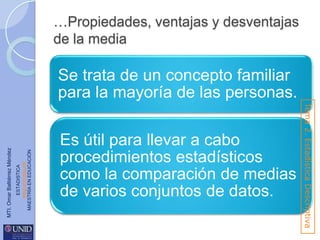 …Propiedades, ventajas y desventajas
de la media

ESTADISTICA
www.unid.edu.mx
MAESTRÍA EN EDUCACIÓN

Es útil para llevar a cabo
procedimientos estadísticos
como la comparación de medias
de varios conjuntos de datos.

Tema 2. Estadística Descriptiva

MTI. Omar Baltiérrez Méndez

Se trata de un concepto familiar
para la mayoría de las personas.

 