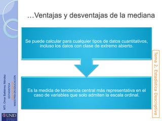 …Ventajas y desventajas de la mediana

ESTADISTICA
www.unid.edu.mx
MAESTRÍA EN EDUCACIÓN

Es la medida de tendencia central más representativa en el
caso de variables que solo admiten la escala ordinal.

Tema 2. Estadística Descriptiva

MTI. Omar Baltiérrez Méndez

Se puede calcular para cualquier tipos de datos cuantitativos,
incluso los datos con clase de extremo abierto.

 